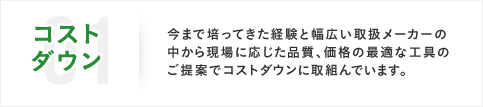 01コストダウン 今まで培ってきた経験と幅広い取扱メーカーの中から現場に応じた品質、価格の最適な工具のご提案でコストダウンに取組んでいます。