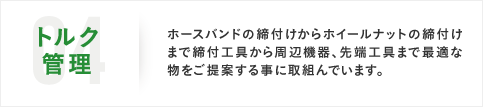 04トルク管理 ホースバンドの締付けからホイールナットの締付けまで締付工具から周辺機器、先端工具まで最適な物をご提案する事に取組んでいます。
