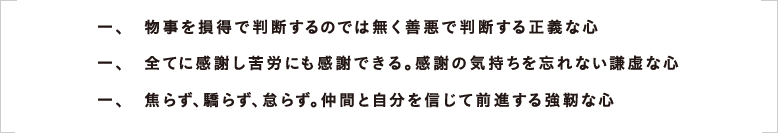 一、　物事を損得で判断するのでは無く善悪で判断する正義な心 一、　全てに感謝し苦労にも感謝できる。感謝の気持ちを忘れない謙虚な心 一、　焦らず、驕らず、怠らず。仲間と自分を信じて前進する強靭な心